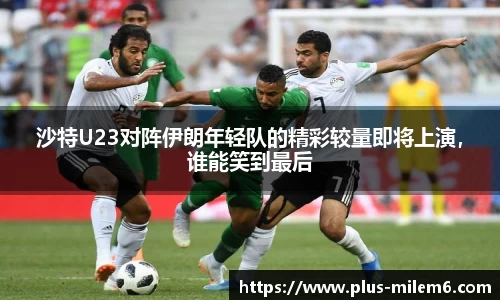 沙特U23对阵伊朗年轻队的精彩较量即将上演，谁能笑到最后