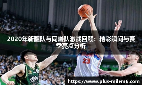 2020年新疆队与同曦队激战回顾：精彩瞬间与赛季亮点分析