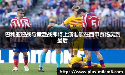 巴利亚迎战马竞激战即将上演谁能在西甲赛场笑到最后