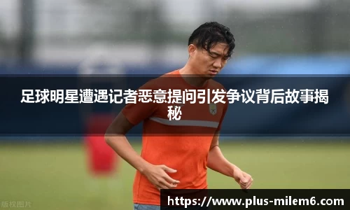 足球明星遭遇记者恶意提问引发争议背后故事揭秘