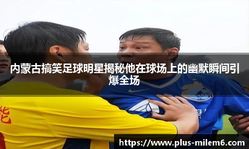 内蒙古搞笑足球明星揭秘他在球场上的幽默瞬间引爆全场